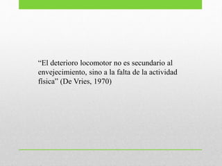 “El deterioro locomotor no es secundario al
envejecimiento, sino a la falta de la actividad
física” (De Vries, 1970)
 