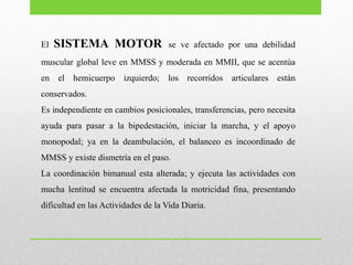 El SISTEMA MOTOR se ve afectado por una debilidad
muscular global leve en MMSS y moderada en MMII, que se acentúa
en el hemicuerpo izquierdo; los recorridos articulares están
conservados.
Es independiente en cambios posicionales, transferencias, pero necesita
ayuda para pasar a la bipedestación, iniciar la marcha, y el apoyo
monopodal; ya en la deambulación, el balanceo es incoordinado de
MMSS y existe dismetría en el paso.
La coordinación bimanual esta alterada; y ejecuta las actividades con
mucha lentitud se encuentra afectada la motricidad fina, presentando
dificultad en las Actividades de la Vida Diaria.
 
