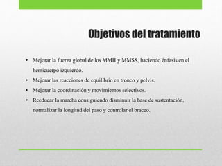 • Mejorar la fuerza global de los MMII y MMSS, haciendo énfasis en el
hemicuerpo izquierdo.
• Mejorar las reacciones de equilibrio en tronco y pelvis.
• Mejorar la coordinación y movimientos selectivos.
• Reeducar la marcha consiguiendo disminuir la base de sustentación,
normalizar la longitud del paso y controlar el braceo.
Objetivos del tratamiento
 