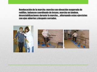 Reeducación de la marcha: marcha con elevación exagerada de
rodillas, balanceo coordinado de brazos, marcha en tándem,
desestabilizaciones durante la marcha…, alternando estos ejercicios
con ojos abiertos y después cerrados.
 
