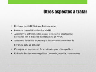 Otros aspectos a tratar
• Reeducar las AVD Básicas e Instrumentales
• Potenciar la sensibilidad de los MMSS.
• Asesorar y/o entrenar en las ayudas técnicas y/o adaptaciones
necesarias con el fin de la independencia en AVDs.
• Asesorar a la familia en pautas y/o instrucciones que deben de
llevarse a cabo en el hogar.
• Conseguir un mayor nivel de actividades para el tiempo libre.
• Estimular las funciones cognitivas (memoria, atención, compresión).
 