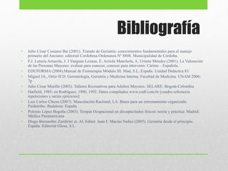Bibliografía
• Julio César Cosiansi Bai (2001). Tratado de Geriatría: conocimientos fundamentales para el manejo
primario del Anciano: editorial Cordobesa Ordenanza Nº 8808. Municipalidad de Còrdoba.
• F.J. Leturia Arrazola, J. J Yanguas Lezaun, E. Arriola Manchola, A. Uriarte Méndez (2001). La Valoración
de las Personas Mayores: evaluar para conocer, conocer para intervenir. Cáritas – Española.
• EDUFORMA (2004).Manual de Fisioterapia Módulo III. Mad, S.L.:España. Unidad Didáctica 83.
• Miguel JA., Ortiz·H D. Gerontología, Geriatría y Medicina Interna, Facultad de Medicina. UNAM 2006:
7p
• Julio César Murillo (2003). Talleres Recreativos para Adultos Mayores. SELARE: Bogotá-Colombia
• Hatfield, 1985; en Rodríguez, 1990, 1992. Datos compilados www.codf.com.br [cuadro refernecia
repeticiones y series ejercicios]
• Luis Carlos Chiesa (2007). Musculación Racional, LA. Bases para un entrenamiento organizado.
Paidotribo. Badalona: España
• Polonio López Begoña (2003). Terapia Ocupacional en discapacitados físicos: teoría y práctica: Madrid:
Médica Panamericana
• Diego Bernardini Zambrini et. Al. Editor. Juan F. Macías Nuñez (2005). Geriatría desde el principio.
España :Editorial Glosa, S.L.
 