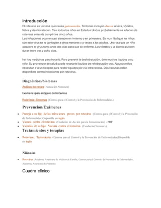 Introducción
El rotavirus es un virus que causa gastroenteritis. Síntomas incluyen diarrea severa, vómitos,
fiebre y deshidratación. Casi todos los niños en Estados Unidos probablemente se infecten de
rotavirus antes de cumplir los cinco años.
Las infecciones ocurren casi siempre en invierno o en primavera. Es muy fácil que los niños
con este virus se lo contagien a otros menores y a veces a los adultos. Una vez que un niño
adquiere el virus toma unos dos días para que se enferme. Los vómitos y la diarrea pueden
durar entre tres y ocho días.
No hay medicinas para tratarlo. Para prevenir la deshidratación, dele muchos líquidos a su
niño. Su proveedor de salud puede recetarle líquidos de rehidratación oral. Algunos niños
necesitan ir a un hospital para recibir líquidos por vía intravenosa. Dos vacunas están
disponibles contra infecciones por rotavirus.
Diagnósticos/Síntomas
Análisis de heces (Fundación Nemours)
Examenesparaantígenodel rotavirus
Rotavirus: Síntomas (Centros para el Control y la Prevención de Enfermedades)
Prevención/Exámenes
 Proteja a su hijo de las infecciones graves por rotavirus (Centros para el Control y la Prevención
de Enfermedades)Disponible en inglés
 Vacuna contra el rotavirus (Coalición de Acción para la Inmunización) - PDF
 Vacunas de su hijo: Vacuna contra el rotavirus (Fundación Nemours)
Tratamientos y terapias
 Rotavirus: Tratamiento (Centros para el Control y la Prevención de Enfermedades)Disponible
en inglés
Niños/as
 Rotavirus (Academia Americana de Médicos de Familia, Centros para el Controly la Prevención de Enfermedades,
Academia Americana de Pediatría)
Cuadro clínico
 