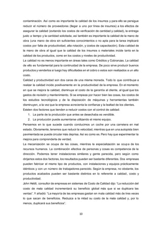 10
contaminación. Así como es importante la calidad de los insumos y para ello se persigue
reducir el número de proveedores (llegar a uno por línea de insumos) a los efectos de
asegurar la calidad (evitando los costos de verificación de cantidad y calidad), la entrega
justo a tiempo y la cantidad solicitada; así también es importante la calidad de la mano de
obra (una mano de obra sin suficientes conocimientos o no apta para la tarea implicará
costos por falta de productividad, alta rotación, y costos de capacitación). Esta calidad de
la mano de obra al igual que la calidad de los insumos o materiales incide tanto en la
calidad de los productos, como en los costos y niveles de productividad.
La calidad no es menos importante en áreas tales como Créditos y Cobranzas. La calidad
de ello es fundamental para la continuidad de la empresa. De poco sirve producir buenos
productos y venderlos si luego hay dificultades en el cobro o estos son realizados a un alto
costo.
Calidad y productividad son dos caras de una misma moneda. Todo lo que contribuye a
realzar la calidad incide positivamente en la productividad de la empresa. En el momento
en que se mejora la calidad, disminuye el costo de la garantía al cliente, al igual que los
gastos de revisión y mantenimiento. Si se empieza por hacer bien las cosas, los costos de
los estudios tecnológicos y de la disposición de máquinas y herramientas también
disminuyen, a la vez que la empresa acrecienta la confianza y la lealtad de los clientes.
Existen dos factores que tienden a reducir costos con el control de calidad:
1. La parte de la producción que antes se desechaba es vendible.
2. La producción puede aumentarse utilizando el mismo equipo.
Pensemos en lo que sucede cuando conducimos un coche por una carretera en mal
estado. Obviamente, tenemos que reducir la velocidad, mientras que en una autopista bien
pavimentada se puede circular más deprisa. Así es como es. Pero hay que experimentar la
mejora para comprenderla de verdad.
La mecanización se ocupa de las cosas, mientras la especialización se ocupa de los
recursos humanos. La combinación efectiva de personas y cosas es competencia de la
dirección. Podemos tener instalaciones similares y gente parecida, pero según como
dirijamos estos dos factores, los resultados pueden ser bastante diferentes. Dos empresas
pueden fabricar el mismo tipo de productos, con instalaciones y equipos prácticamente
idénticos y con un número de trabajadores parecido. Según la empresa, no obstante, los
productos acabados pueden ser bastante distintos en lo referente a calidad, costo y
productividad.
John Heldt, consultor de empresas en sistemas de Costo de Calidad dijo: “La reducción del
costo de mala calidad incrementará su beneficio global más que si se duplicara las
ventas”. Y añadió: “La mayoría de las empresas gastan en mala calidad más de tres veces
lo que sacan de beneficios. Reduzca a la mitad su costo de la mala calidad y, por lo
menos, duplicará sus beneficios”.
 