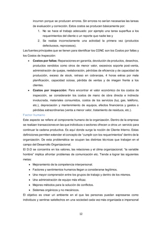 12
incurren porque se producen errores. Sin errores no serían necesarias las tareas
de evaluación y corrección. Estos costos se producen básicamente por:
1. No se hace el trabajo adecuado: por ejemplo una tarea superflua a los
requerimientos del cliente o un reporte que nadie lee y
2. Se realiza incorrectamente una actividad la primera vez (productos
defectuosos, reprocesos).
Las fuentes principales que se tienen para identificar los CONC son los Costos por fallas y
los Costos de Inspección:
 Costos por fallas: Reparaciones en garantía, devolución de productos, desechos,
productos vendidos como otros de menor valor, excesivos soporte post-venta,
administración de quejas, reelaboración, pérdidas de eficiencia y de capacidad de
producción, exceso de stock, retraso en cobranzas, 4 horas extras por mala
planificación, capacidad ociosa, pérdida de ventas y de imagen frente a los
clientes.
 Costos por inspección: Para encontrar el valor económico de los costos de
inspección, se considerarán los costos de mano de obra directa e indirecta
involucrada, materiales consumidos, costos de los servicios (luz, gas, teléfono,
etc.), depreciación y mantenimiento de equipos, efectos financieros y gastos o
pérdidas extraordinarias (venta a menor valor, tratamiento de residuos, etc.).
Factor humano
Este aspecto se refiere al componente humano de la organización. Dentro de la empresa
se realizan transacciones en las que individuos o sectores ofrecen a otros un servicio para
continuar la cadena productiva. Es aquí donde surge la noción de Cliente Interno. Estas
definiciones permiten extender el concepto de “cumplir con los requerimientos” dentro de la
organización. De esta problemática se ocupan las distintas técnicas que trabajan en el
campo del Desarrollo Organizacional.
El D.O se concentra en los valores, las relaciones y el clima organizacional, “la variable
hombre” implica afrontar problemas de comunicación etc. Tiende a lograr las siguientes
metas:
 Mejoramiento de la competencia interpersonal.
 Factores y sentimientos humanos llegan a considerarse legítimos.
 Una mayor comprensión entre los grupos de trabajo y dentro de los mismos.
 Una administración de equipo más eficaz.
 Mejores métodos para la solución de conflictos.
 Sistemas orgánicos y no mecánicos.
El objetivo es crear un ambiente en el que las personas puedan expresarse como
individuos y sentirse satisfechos en una sociedad cada vez más organizada e impersonal
 