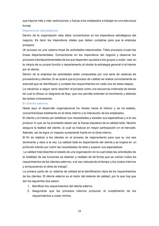 13
que impone más y más restricciones, y fuerza a los empleados a trabajar en una estructura
formal.
Imperativos estratégicos
Dentro de la organización ésta debe concentrarse en los imperativos estratégicos del
negocio. Es decir los imperativos vitales que deben cumplirse para que la empresa
prospere.
Un proceso es una cadena lineal de actividades relacionadas. Tales procesos cruzan las
líneas departamentales. Concentrarse en los imperativos del negocio y observar los
procesos interdepartamentales de los que dependen ayudará a los grupos a evitar caer en
la miopía de su propia función o departamento al olvidar la estrategia general ni el interés
por el cliente.
Dentro de la empresa las actividades están compuestas por una serie de cadenas de
proveedores y clientes. Si se quiere que el proceso de calidad se realice correctamente es
esencial que se identifiquen y cumplan los requerimientos en cada una de estas etapas.
La mecánica a seguir seria describir el proceso como una secuencia ordenada de tareas
tal cual lo ofrece un diagrama de flujo, que nos permita entender el movimiento y detectar
las tareas innecesarias.
El cliente externo
Hasta aquí el desarrollo organizacional ha mirado hacia el interior y se ha aislado,
concentrándose totalmente en el clima interno y la interacción de los empleados.
El cliente y el interés por satisfacer sus necesidades y exceder sus expectativas y a la vez
producir lo que se ha prometido deben ser la fuerza impulsora de la calidad total. Hacerlo
asegura la lealtad del cliente, la cual se traduce en mayor participación en el mercado.
Además, así se logra un impacto sumamente fuerte en el clima interno.
El fin es implicar a los clientes en el proceso de mejoramiento para que su voz sea
dominante y clara a la vez. La calidad total es dependiente del cliente y se origina en un
profundo interés por cubrir las necesidades de éste y superar sus expectativas.
La calidad total describe el estado de una organización en la cual todas las actividades de
la totalidad de las funciones se diseñan y realizan de tal forma que se cubran todos los
requerimientos de los clientes externos, a la vez reduciendo el tiempo y los costos internos
y enriqueciendo el clima de trabajo”.
La primera parte de un sistema de calidad es la identificación clara de los requerimientos
de los clientes. El cliente externo es el motor del sistema de calidad, por lo que hay que
dar los siguientes dos pasos:
1. Identificar los requerimientos del cliente externo.
2. Asegurarse que los procesos internos producen el cumplimiento de los
requerimientos a costo mínimo.
 