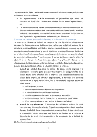 14
Los requerimientos de los clientes se traducen en especificaciones. Estas especificaciones
se clasifican en duras o blandas.
 Por especificaciones DURAS entendemos las propiedades que deben ser
cumplidas por el producto: Tamaño, peso, Envase, Plazos, precio, Soporte técnico,
etc.
 Las especificaciones BLANDAS son determinadas por las características soft del
producto y sirven para mejorar las relaciones comerciales con el cliente y aumentar
su lealtad. Se las llaman blandas porque no quedan escritas en ningún contrato
pero representan algo muy valioso en la satisfacción del cliente.
El manual de calidad, los procedimientos y la documentación operativa
La base de un Sistema de Calidad se compone de dos documentos, denominados
Manuales de Aseguramiento de la Calidad, que definen por un lado el conjunto de la
estructura, responsabilidades, actividades, recursos y procedimientos genéricos que una
organización establece para llevar a cabo la gestión de la calidad (Manual de Calidad), y
por otro lado, la definición específica de todos los procedimientos que aseguren la calidad
del producto final (Manual de Procedimientos). El Manual de Calidad nos dice ¿Qué? y
¿Quién?, y el Manual de Procedimientos, ¿Cómo? y ¿Cuándo? Dentro de la
infraestructura del Sistema existe un tercer pilar que es el de los Documentos Operativos,
conjunto de documentos que reflejan la actuación diaria de la empresa.
 Manual de calidad: Especifica la política de calidad de la empresa y la
organización necesaria para conseguir los objetivos de aseguramiento de la
calidad de una forma similar en toda la empresa. En él se describen la política de
calidad de la empresa, la estructura organizacional, la misión de todo elemento
involucrado en el logro de la Calidad, etc. El fin del mismo se puede resumir en
varios puntos:
o Única referencia oficial.
o Unifica comportamientos decisionales y operativos.
o Clasifica la estructura de responsabilidades.
o Independiza el resultado de las actividades de la habilidad.
o Es un instrumento para la Formación y la Planificación de la Calidad.
o Es la base de referencia para auditar el Sistema de Calidad.
 Manual de procedimientos: El Manual de Procedimientos sintetiza de forma
clara, precisa y sin ambigüedades los Procedimientos Operativos, donde se refleja
de modo detallado la forma de actuación y de responsabilidad de todo miembro de
la organización dentro del marco del Sistema de Calidad de la empresa y
dependiendo del grado de involucración en la consecución de la Calidad del
producto final.
3.5. Planificación estratégica y despliegue de la calidad
 