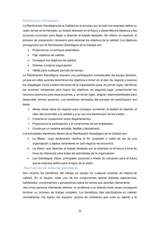 15
Planificación Estratégica
La Planificación Estratégica de la Calidad es el proceso por el cual una empresa define su
razón de ser en el mercado, su estado deseado en el futuro y desarrolla los objetivos y las
acciones concretas para llegar a alcanzar el estado deseado. Se refiere, en esencia, al
proceso de preparación necesario para alcanzar los objetivos de la calidad. Los objetivos
perseguidos con la Planificación Estratégica de la Calidad son:
 Proporcionar un enfoque sistemático.
 Fijar objetivos de calidad.
 Conseguir los objetivos de calidad.
 Orientar a toda la organización.
 Válida para cualquier periodo de tiempo.
La Planificación Estratégica requiere una participación considerable del equipo directivo,
ya que son ellos quienes determinan los objetivos a incluir en el plan de negocio y quienes
los despliegan hacia niveles inferiores de la organización para, en primer lugar, identificar
las acciones necesarias para lograr los objetivos; en segundo lugar, proporcionar los
recursos oportunos para esas acciones, y, en tercer lugar, asignar responsabilidades para
desarrollar dichas acciones. Los beneficios derivados del proceso de planificación son
éstos:
 Alinea áreas clave de negocio para conseguir aumentar: la lealtad de clientes, el
valor del accionista y la calidad y a su vez una disminución de los costes.
 Fomenta la cooperación entre departamentos.
 Proporciona la participación y el compromiso de los empleados.
 Construye un sistema sensible, flexible y disciplinado.
Los principales elementos dentro de la Planificación Estratégica de la Calidad son:
 La Misión, cuya declaración clarifica el fin, propósito o razón de ser de una
organización y explica claramente en qué negocio se encuentra.
 La Visión, que describe el estado deseado por la empresa en el futuro y sirve de
línea de referencia para todas las actividades de la organización.
 Las Estrategias Clave, principales opciones o líneas de actuación para el futuro
que la empresa define para el logro de la visión.
Planificación de todas las estrategias
Son muchos los beneficios del trabajo en equipo en cualquier proceso de mejora de
calidad. En el equipo, cada uno de los componentes aporta distintas experiencias,
habilidades, conocimientos y perspectivas sobre los temas que abordan diariamente.
Una única persona intentando eliminar un problema o un defecto raras veces conseguirá
dominar un proceso de trabajo completo. Los beneficios más significativos en calidad,
normalmente, los logran los equipos: grupos de individuos que unen su talento y la
 