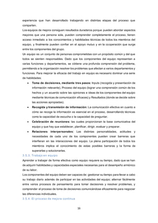 16
experiencia que han desarrollado trabajando en distintas etapas del proceso que
comparten.
Los equipos de mejora consiguen resultados duraderos porque pueden abordar aspectos
mayores que una persona sola, pueden comprender completamente el proceso, tienen
acceso inmediato a los conocimientos y habilidades técnicas de todos los miembros del
equipo, y finalmente pueden confiar en el apoyo mutuo y en la cooperación que surge
entre los componentes del grupo.
Un equipo es un conjunto de personas comprometidas con un propósito común y del que
todos se sienten responsables. Dado que los componentes del equipo representan a
varias funciones y departamentos, se obtiene una profunda comprensión del problema,
permitiendo a la organización resolver los problemas que afectan a varios departamentos y
funciones. Para mejorar la eficacia del trabajo en equipo es necesario dominar una serie
de habilidades:
 Toma de decisiones, mediante tres pasos: Inputs (recogida y presentación de
información relevante), Proceso del equipo (lograr una comprensión común de los
hechos y un acuerdo sobre las opiniones e ideas de los componentes del equipo
mediante técnicas de comunicación eficaces) y Resultados (donde se decide sobre
las acciones apropiadas).
 Recogida y transmisión de información: La comunicación efectiva en cuanto a
cómo se recoge la información es esencial en el proceso, desarrollando técnicas
como la capacidad de escucha o la capacidad de preguntar.
 Celebración de reuniones: las cuales proporcionan la base comunicativa del
equipo y que hay que establecer, planificar, dirigir, evaluar y preparar.
 Relaciones interpersonales: Las distintas personalidades, actitudes y
necesidades de cada uno de los componentes pueden crear barreras que
interfieran en las interacciones del equipo. La plena participación de todos los
miembros implica el conocimiento de estas posibles barreras y la forma de
superarlas y solucionarlas.
3.5.3. Trabajo en equipo
Aprender a trabajar de forma efectiva como equipo requiere su tiempo, dado que se han
de adquirir habilidades y capacidades especiales necesarias para el desempeño armónico
de su labor.
Los componentes del equipo deben ser capaces de: gestionar su tiempo para llevar a cabo
su trabajo diario además de participar en las actividades del equipo; alternar fácilmente
entre varios procesos de pensamiento para tomar decisiones y resolver problemas, y
comprender el proceso de toma de decisiones comunicándose eficazmente para negociar
las diferencias individuales.
3.5.4. El proceso de mejora continua
 
