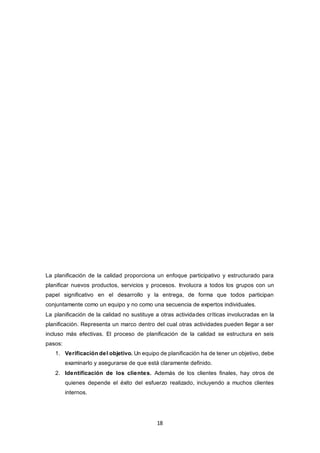 18
La planificación de la calidad proporciona un enfoque participativo y estructurado para
planificar nuevos productos, servicios y procesos. Involucra a todos los grupos con un
papel significativo en el desarrollo y la entrega, de forma que todos participan
conjuntamente como un equipo y no como una secuencia de expertos individuales.
La planificación de la calidad no sustituye a otras actividades críticas involucradas en la
planificación. Representa un marco dentro del cual otras actividades pueden llegar a ser
incluso más efectivas. El proceso de planificación de la calidad se estructura en seis
pasos:
1. Verificación del objetivo. Un equipo de planificación ha de tener un objetivo, debe
examinarlo y asegurarse de que está claramente definido.
2. Identificación de los clientes. Además de los clientes finales, hay otros de
quienes depende el éxito del esfuerzo realizado, incluyendo a muchos clientes
internos.
 