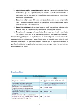 19
3. Determinación de las necesidades de los clientes. El equipo de planificación de
calidad tiene que ser capaz de distinguir entre las necesidades establecidas o
expresadas por los clientes y las necesidades reales, que muchas veces no se
manifiestan explícitamente.
4. Desarrollo del producto (bienes y servicios). Basándose en una comprensión
clara y detallada de las necesidades de los clientes, el equipo identifica lo que el
producto requiere para satisfacerlas.
5. Desarrollo del proceso. Un proceso capaz es aquél que satisface, prácticamente
siempre, todas las características y objetivos del proceso y del producto.
6. Transferencia a las operaciones diarias. Es un proceso ordenado y planificado
que maximiza la eficacia de las operaciones y minimiza la aparición de problemas.
La estructura y participación en la planificación de la calidad puede parecer un aumento
excesivo del tiempo necesario para la planificación pero en realidad reduce el tiempo total
necesario para llegar a la operación completa. Una vez que la organización aprende a
planificar la calidad, el tiempo total transcurrido entre el concepto inicial y las operaciones
efectivas es mucho menor.
Benchmarking
 