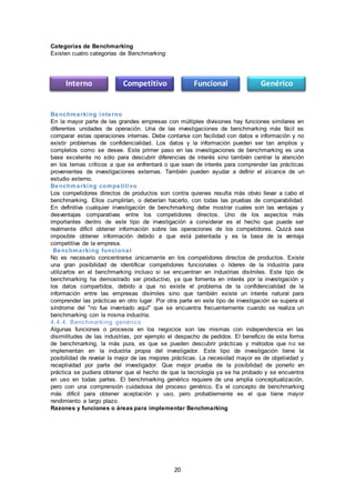 20
Categorías de Benchmarking
Existen cuatro categorías de Benchmarking:
Benchmarking interno
En la mayor parte de las grandes empresas con múltiples divisiones hay funciones similares en
diferentes unidades de operación. Una de las investigaciones de benchmarking más fácil es
comparar estas operaciones internas. Debe contarse con facilidad con datos e información y no
existir problemas de confidencialidad. Los datos y la información pueden ser tan amplios y
completos como se desee. Este primer paso en las investigaciones de benchmarking es una
base excelente no sólo para descubrir diferencias de interés sino también centrar la atención
en los temas críticos a que se enfrentará o que sean de interés para comprender las prácticas
provenientes de investigaciones externas. También pueden ayudar a definir el alcance de un
estudio externo.
Benchmarking competitivo
Los competidores directos de productos son contra quienes resulta más obvio llevar a cabo el
benchmarking. Ellos cumplirían, o deberían hacerlo, con todas las pruebas de comparabilidad.
En definitiva cualquier investigación de benchmarking debe mostrar cuales son las ventajas y
desventajas comparativas entre los competidores directos. Uno de los aspectos más
importantes dentro de este tipo de investigación a considerar es el hecho que puede ser
realmente difícil obtener información sobre las operaciones de los competidores. Quizá sea
imposible obtener información debido a que está patentada y es la base de la ventaja
competitiva de la empresa.
Benchmarking funcional
No es necesario concentrarse únicamente en los competidores directos de productos. Existe
una gran posibilidad de identificar competidores funcionales o líderes de la industria para
utilizarlos en el benchmarking incluso si se encuentran en industrias disímiles. Este tipo de
benchmarking ha demostrado ser productivo, ya que fomenta en interés por la investigación y
los datos compartidos, debido a que no existe el problema de la confidencialidad de la
información entre las empresas disímiles sino que también existe un interés natural para
comprender las prácticas en otro lugar. Por otra parte en este tipo de investigación se supera el
síndrome del "no fue inventado aquí" que se encuentra frecuentemente cuando se realiza un
benchmarking con la misma industria.
4.4.4. Benchmarking genérico
Algunas funciones o procesos en los negocios son las mismas con independencia en las
disimilitudes de las industrias, por ejemplo el despacho de pedidos. El beneficio de esta forma
de benchmarking, la más pura, es que se pueden descubrir prácticas y métodos que no se
implementan en la industria propia del investigador. Este tipo de investigación tiene la
posibilidad de revelar la mejor de las mejores prácticas. La necesidad mayor es de objetividad y
receptividad por parte del investigador. Que mejor prueba de la posibilidad de ponerlo en
práctica se pudiera obtener que el hecho de que la tecnología ya se ha probado y se encuentra
en uso en todas partes. El benchmarking genérico requiere de una amplia conceptualización,
pero con una comprensión cuidadosa del proceso genérico. Es el concepto de benchmarking
más difícil para obtener aceptación y uso, pero probablemente es el que tiene mayor
rendimiento a largo plazo.
Razones y funciones o áreas para implementar Benchmarking
Interno Competitivo Funcional Genérico
 
