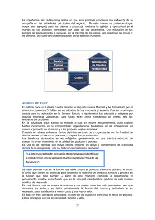 22
La importancia del Outsourcing radica en que este pretende concentrar los esfuerzos de la
compañía en las actividades principales del negocio. De esta manera se pretende otorgar
mayor valor agregado para los clientes y productos mediante la agilidad y oportunidad en el
manejo de los procesos transferidos por parte de los proveedores, una reducción de los
tiempos de procesamiento e inclusive, en la mayoría de los casos, una reducción de costos y
de personal, así como una potencialización de los talentos humanos.
Análisis de Valor
El método nace en Estados Unidos durante la Segunda Guerra Mundial y fue formalizado por el
americano Lawrence D. Miles en las décadas de los cincuenta y sesenta. Fue en un principio
creada para su aplicación en la General Electric y rápidamente fue adoptada y adaptada por
algunas empresas Japonesas, para luego volver como metodología de interés para las
empresas de occidente.
En la actualidad sigue siendo un método al cual se recurre frecuentemente, pues supone
fuertes incrementos en la competitividad organizacional basándose en las innovaciones en
cuanto al producto en si mismo y a los procesos organizacionales.
Consiste en alinear esfuerzos de los distintos sectores de la organización con la finalidad de
diseñar nuevos productos o procesos, o mejorar los ya existentes.
Los beneficios alcanzados se ven reflejados, generalmente, en una drástica reducción de
costos y/o en un incremento en la calidad del producto o proceso.
Es una de las técnicas que mayor interés presenta en apoyo y complemento de la filosofía
rectora de la reingeniería, por su carácter esencialmente renovador.
Se debe plantear cual es la función que debe cumplir el producto, servicio o proceso. Al inicio,
lo único que tienen los analistas para desarrollar o rediseñar un producto, servicio o proceso es
la función que debe cumplir. A partir de este momento comienza a desarrollarse el
pensamiento creativo estructurado que es la principal característica práctica de este modelo
analítico de desarrollo.
Es una técnica que no acepta el producto y sus partes como han sido propuestos, sino que
concentra su esfuerzo en definir primeramente la función del mismo y rediseñarlo si es
necesario, para satisfacerla a menor costo y con mayor valor.
Se basa en tres conceptos principales, a partir de los cuales se construye el resto del proceso.
Estos conceptos son los de necesidad, función y valor.
 