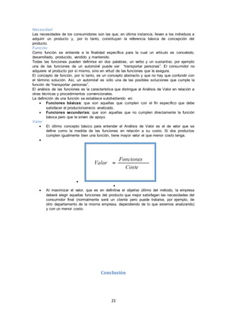 23
Necesidad
Las necesidades de los consumidores son las que, en última instancia, llevan a los individuos a
adquirir un producto y, por lo tanto, constituyen la referencia básica de concepción del
producto.
Función
Como función se entiende a la finalidad específica para la cual un artículo es concebido,
desarrollado, producido, vendido y mantenido.
Todas las funciones pueden definirse en dos palabras, un verbo y un sustantivo, por ejemplo
una de las funciones de un automóvil puede ser “transportar personas”. El consumidor no
adquiere el producto por sí mismo, sino en virtud de las funciones que le asegura.
El concepto de función, por lo tanto, es un concepto abstracto y que no hay que confundir con
el término solución. Así, un automóvil es sólo una de las posibles soluciones que cumple la
función de “transportar personas”.
El análisis de las funciones es la característica que distingue al Análisis de Valor en relación a
otras técnicas y procedimientos convencionales.
La definición de una función se establece subdividiendo en:
 Funciones básicas: que son aquellas que cumplen con el fin específico que debe
satisfacer el producto/servicio analizado.
 Funciones secundarias: que son aquellas que no cumplen directamente la función
básica pero que le sirven de apoyo.
Valor
 El último concepto básico para entender el Análisis de Valor es el de valor que se
define como la medida de las funciones en relación a su costo. Si dos productos
cumplen igualmente bien una función, tiene mayor valor el que menor costo tenga.



 Al maximizar el valor, que es en definitiva el objetivo último del método, la empresa
deberá elegir aquellas funciones del producto que mejor satisfagan las necesidades del
consumidor final (normalmente será un cliente pero puede tratarse, por ejemplo, de
otro departamento de la misma empresa, dependiendo de lo que estemos analizando)
y con un menor costo.
Conclusión
 
