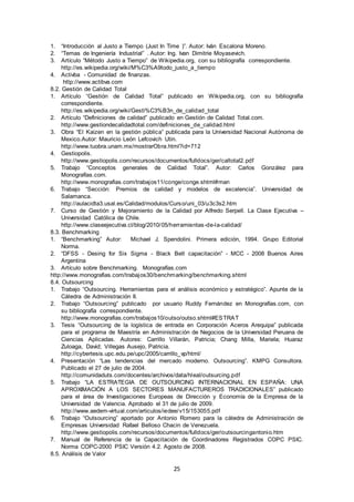 25
1. “Introducción al Justo a Tiempo (Just In Time )”. Autor: Iván Escalona Moreno.
2. “Temas de Ingeniería Industrial” . Autor: Ing. Ivan Dimitrie Moyasevich.
3. Artículo “Método Justo a Tiempo” de Wikipedia.org, con su bibliografía correspondiente.
http://es.wikipedia.org/wiki/M%C3%A9todo_justo_a_tiempo
4. Activba - Comunidad de finanzas.
http://www.actibva.com
8.2. Gestión de Calidad Total
1. Artículo “Gestión de Calidad Total” publicado en Wikipedia.org, con su bibliografía
correspondiente.
http://es.wikipedia.org/wiki/Gesti%C3%B3n_de_calidad_total
2. Artículo “Definiciones de calidad” publicado en Gestión de Calidad Total.com.
http://www.gestiondecalidadtotal.com/definiciones_de_calidad.html
3. Obra “El Kaizen en la gestión pública” publicada para la Universidad Nacional Autónoma de
Mexico.Autor: Mauricio León Lefcovich Utin.
http://www.tuobra.unam.mx/mostrarObra.html?id=712
4. Gestiopolis.
http://www.gestiopolis.com/recursos/documentos/fulldocs/ger/caltotal2.pdf
5. Trabajo “Conceptos generales de Calidad Total”. Autor: Carlos González para
Monografías.com.
http://www.monografias.com/trabajos11/conge/conge.shtml#man
6. Trabajo “Sección: Premios de calidad y modelos de excelencia”. Universidad de
Salamanca.
http://aulacidta3.usal.es/Calidad/modulos/Curso/uni_03/u3c3s2.htm
7. Curso de Gestión y Mejoramiento de la Calidad por Alfredo Serpell. La Clase Ejecutiva –
Universidad Católica de Chile.
http://www.claseejecutiva.cl/blog/2010/05/herramientas-de-la-calidad/
8.3. Benchmarking
1. “Benchmarking” Autor: Michael J. Spendolini. Primera edición, 1994. Grupo Editorial
Norma.
2. “DFSS - Desing for Six Sigma - Black Belt capacitación” - MCC - 2008 Buenos Aires
Argentina
3. Artículo sobre Benchmarking. Monografías.com
http://www.monografias.com/trabajos30/benchmarking/benchmarking.shtml
8.4. Outsourcing
1. Trabajo “Outsourcing. Herramientas para el análisis económico y estratégico”. Apunte de la
Cátedra de Administración II.
2. Trabajo “Outsourcing” publicado por usuario Ruddy Fernández en Monografías.com, con
su bibliografía correspondiente.
http://www.monografias.com/trabajos10/outso/outso.shtml#ESTRAT
3. Tesis “Outsourcing de la logística de entrada en Corporación Aceros Arequipa” publicada
para el programa de Maestría en Administración de Negocios de la Universidad Peruana de
Ciencias Aplicadas. Autores: Carrillo Villarán, Patricia; Chang Milla, Mariela; Huaraz
Zuloaga, David; Villegas Ausejo, Patricia.
http://cybertesis.upc.edu.pe/upc/2005/carrillo_vp/html/
4. Presentación “Las tendencias del mercado moderno. Outsourcing”. KMPG Consultora.
Publicado el 27 de julio de 2004.
http://comunidaduts.com/docentes/archivos/data/hleal/outsurcing.pdf
5. Trabajo “LA ESTRATEGIA DE OUTSOURCING INTERNACIONAL EN ESPAÑA: UNA
APROXIMACIÓN A LOS SECTORES MANUFACTUREROS TRADICIONALES” publicado
para el área de Investigaciones Europeas de Dirección y Economía de la Empresa de la
Universidad de Valencia. Aprobado el 31 de julio de 2009.
http://www.aedem-virtual.com/articulos/iedee/v15/153055.pdf
6. Trabajo “Outsourcing” aportado por Antonio Romero para la cátedra de Administración de
Empresas Universidad Rafael Belloso Chacin de Venezuela.
http://www.gestiopolis.com/recursos/documentos/fulldocs/ger/outsourcingantonio.htm
7. Manual de Referencia de la Capacitación de Coordinadores Registrados COPC PSIC.
Norma COPC-2000 PSIC Versión 4.2. Agosto de 2008.
8.5. Análisis de Valor
 
