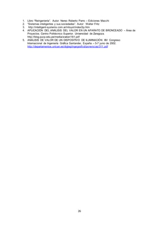 26
1. Libro “Reingeniería”. Autor: Nereo Roberto Parro – Ediciones Macchi
2. “Sistemas inteligentes y sus sociedades”. Autor: Walter Fritz
3. http://intelligent-systems.com.ar/intsyst/indexSp.htm
4. APLICACIÓN DEL ANÁLISIS DEL VALOR EN UN APARATO DE BRONCEADO – Área de
Proyectos. Centro Politécnico Superior. Universidad de Zaragoza.
http://blog.pucp.edu.pe/media/avatar/181.pdf
5. ANÁLISIS DE VALOR DE UN DISPOSITIVO DE ILUMINACIÓN XIV Congreso
Internacional de Ingeniería Gráfica Santander, España – 5-7 junio de 2002.
http://departamentos.unican.es/digteg/ingegraf/cd/ponencias/311.pdf
 