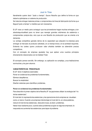 4
Just In Time
literalmente quiere decir “Justo a tiempo”. Esuna filosofía que define la forma en que
debería optimizarse un sistema de producción.
Se trata de entregar materias primas o componentes a la línea de fabricación de forma que
lleguen“justo a tiempo” a medida que son necesarios.
El JIT noes un medio para conseguir que los proveedores hagan muchas entregas y con
absolutapuntualidad para no tener que manejar grandes volúmenes de existencia o
componentes compra-dos, sino que es una filosofía de producción que se orienta a la
demanda.
La ventaja competitiva ganada deriva de la capacidad que adquiere la empresa para
entregar al mercado el producto solicitado, en un tiempo breve, en la cantidad requerida.
Evitando los costes queno producen valor añadido también se obtendrán precios
competitivos.
Con el concepto de empresa ajustada hay que aplicar unos cuantos principios
directamente relacionados con la Calidad Total.
El concepto parece sencillo. Sin embargo, su aplicación es compleja, y sus implicaciones
sonmuchas y de gran alcance.
CARACTERÍSTICAS PRINCIPALES
El JIT tiene 4 objetivos esenciales:
Poner en evidencia los problemas fundamentales.
Eliminar despilfarros.
Buscar la simplicidad.
Diseñar sistemas para identificar problemas.
Poner en evidencia los problemas fundamentales
Para describir el primer objetivo de la filosofía JIT los japoneses utilizan la analogía del “río
de las existencias”.
El nivel del río representa las existencias y las operaciones de la empresa se visualizan
como un barco. Cuando una empresa intenta bajar el nivel del río, en otras palabras,
reducir el nivel de las existencias, descubre rocas, es decir, problemas.
Hasta hace bastante poco, cuando estos problemas surgían en algunas empresas, la
respuesta era aumentar las existencias para tapar el problema
 