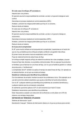 5
En este caso el enfoque JIT consiste en:
Hacerlo bien a la primera.
El operario asume la responsabilidad de controlar, es decir, el operario trabaja en auto
control.
Garantizar el proceso mediante el control estadístico (SPC).
Analizar y prevenir los riesgos potenciales que hay en un proceso.
Reducir stocks al máximo
En este caso el enfoque JIT consiste en:
Hacerlo bien a la primera.
El operario asume la responsabilidad de controlar, es decir, el operario trabaja en
autocontrol.
Garantizar el proceso mediante el control estadístico (SPC).
Analizar y prevenir los riesgos potenciales que hay en un proceso.
Reducir stocks al máximo.
En busca de la simplicidad
El JIT pone mucho énfasis en la búsqueda de la simplicidad, basándose en el hecho de
que es muy probable que los enfoques simples conlleven una gestión más eficaz.
El primer tramo del camino hacia la simplicidad cubre 2 zonas:
Flujo de material Control de estas líneas de flujo
Un enfoque simple respecto al flujo de material es eliminar las rutas complejas y buscar
líneas de flujo más directas, si es posible unidireccionales. Otro es agrupar los productos
en familias que se fabrican en una línea de flujo, con lo que se facilita la gestión en células
de producción o “minifactorías”.
La simplicidad del JIT también se aplica al manejo de estas líneas de flujo. Un ejemplo es
el sistema Kanban, en el que se arrastra el trabajo.
Establecer sistemas para identificar los problemas
Con los sistemas de arrastre / kanban se sacan los problemas a la luz. Otro ejemplo es el
uso del control de calidad estadístico que ayuda a identificar la fuente del problema.
Con el JIT cualquier sistema que identifique los problemas se considera beneficioso y
cualquier sistema que los enmascare, perjudicial.
Si realmente queremos aplicar el JIT en serio tenemos que hacer 2 cosas:
Establecer mecanismos para identificar los problemas
Estar dispuestos a aceptar una reducción de la eficiencia a corto plazo con el fin de
obtener una ventaja a largo plazo.
DEFINICIÓN DE TÉRMINOS UTILIZADOS
Sistema de fabricación “push”:
literalmente “empujar”. Sistema de fabricación clásico en el que se produce para vender.
 