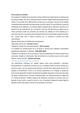 7
El concepto de Calidad
El concepto de Calidad tiene asociada muchas definiciones dependiendo el enfoque que
se busque resaltar. Uno de los enfoques típicos es definir Calidad desde la perspectiva del
cliente o consumidor final. Básicamente se dice que un producto o servicio es de calidad
se satisface adecuadamente las expectativas de dicho cliente. En esta definición queda de
manifiesto que la calidad es un concepto relativo y depende de la valoración que tiene una
persona por las prestaciones de un producto o servicio. De esta forma se explica que un
mismo producto puede ser percibido (en términos de calidad) en forma distinta por 2
personas; más aún, una misma persona dependiendo de la oportunidad, estado de ánimo,
etc., puede estar más o menos conforme con un producto o servicio que este
consumiendo.
Algunas definiciones de Calidad son las siguientes:
"Adecuado para el uso." (Joseph Juran)
"Calidad es cumplir con los requerimientos." (Phill Crosby)
"La totalidad de características de un producto o servicio para satisfacer necesidades
establecidas (explícitas) o implícitas." (ISO 8402 ANSI)
"Calidad es la aplicación de los principios y técnicas estadísticas en todas las fases de la
producción dirigida a la fabricación más económica de un producto que es útil en grado
máximo y tiene mercado." (Edward Deming)
Diferencia entre productos y servicios
Las definiciones anteriores de Calidad aplican tanto para productos y servicios.
Adicionalmente es importante entender que en la realidad cuesta encontrar productos y
servicios puros y que en general cada producto o servicio tiene algún grado del otro. Por
ejemplo, la "Enseñanza" si bien es un servicio (pensemos en un colegio), la calidad de
este servicio dependerá también de elementos tangibles asociados al servicio como salas
de clases, infraestructura, recursos computacionales, etc. Alternativamente la calidad de
un "Producto Químico" también depende de elementos asociados al servicio como por
ejemplo la post venta y asesoría sobre su uso. El siguiente diagrama muestra algunos
ejemplos sobre esta escala continua entre productos y servicios:
 