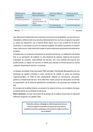 8
Una diferencia fundamental entre productos y servicios es la tangibilidad. Los servicios son
intangibles a diferencia de los productos. Adicionalmente los servicios en general requieren
un grado de interacción con el cliente (final) mayor que lo que sucede en el caso de
productos, lo cual desde el punto de vista de la gestión de calidad representa un desafío
mayor dado que en cada interacción existe la oportunidad para sorprender favorablemente
al cliente.
Consideremos una empresa proveedora de servicios de Internet. La satisfacción del cliente
final (y su percepción de Calidad) no sólo depende de aspecto objetivos del producto
(velocidad de conexión, disponibilidad del servicio, etc.) sino también del soporte que
pueda prestar su equipo de atención al cliente para atender en forma oportuna y cordial
cualquier requerimiento técnico o comercial.
La Gestión de Calidad Total (abreviada TQM, del inglés Total Quality Management) es una
estrategia de gestión orientada a crear conciencia de calidad en todos los procesos
organizacionales. La TQM ha sido ampliamente utilizada en manufactura, educación,
gobierno e industrias de servicio. Se le denomina «total» porque en ella queda concernida
la organización de la empresa globalmente considerada y las personas que trabajan en
ella.
El concepto de la calidad total es una alusión a la mejora continua, con el objetivo de lograr
la calidad óptima en la totalidad de las áreas.
Kaoru Ishikawa, un autor reconocido de la gestión de la calidad, proporcionó la siguiente
definición respecto a la Calidad Total:
 