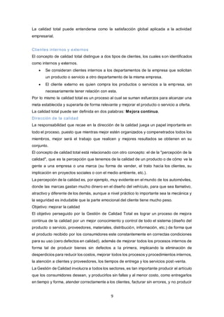 9
La calidad total puede entenderse como la satisfacción global aplicada a la actividad
empresarial.
Clientes internos y externos
El concepto de calidad total distingue a dos tipos de clientes, los cuales son identificados
como internos y externos.
 Se consideran clientes internos a los departamentos de la empresa que solicitan
un producto o servicio a otro departamento de la misma empresa.
 El cliente externo es quien compra los productos o servicios a la empresa, sin
necesariamente tener relación con esta.
Por lo mismo la calidad total es un proceso al cual se suman esfuerzos para alcanzar una
meta establecida y superarla de forma relevante y mejorar el producto o servicio a oferta.
La calidad total puede ser definida en dos palabras: Mejora continua.
Dirección de la calidad
La responsabilidad que recae en la dirección de la calidad juega un papel importante en
todo el proceso, puesto que mientras mejor estén organizados y compenetrados todos los
miembros, mejor será el trabajo que realicen y mejores resultados se obtienen en su
conjunto.
El concepto de calidad total está relacionado con otro concepto: el de la "percepción de la
calidad", que es la percepción que tenemos de la calidad de un producto o de cómo ve la
gente a una empresa o una marca (su forma de vender, el trato hacía los clientes, su
implicación en proyectos sociales o con el medio ambiente, etc.).
La percepción de la calidad es, por ejemplo, muy evidente en el mundo de los automóviles,
donde las marcas gastan mucho dinero en el diseño del vehículo, para que sea llamativo,
atractivo y diferente de los demás, aunque a nivel práctico lo importante sea la mecánica y
la seguridad es indudable que la parte emocional del cliente tiene mucho peso.
Objetivo: mejorar la calidad
El objetivo perseguido por la Gestión de Calidad Total es lograr un proceso de mejora
continua de la calidad por un mejor conocimiento y control de todo el sistema (diseño del
producto o servicio, proveedores, materiales, distribución, información, etc.) de forma que
el producto recibido por los consumidores este constantemente en correctas condiciones
para su uso (cero defectos en calidad), además de mejorar todos los procesos internos de
forma tal de producir bienes sin defectos a la primera, implicando la eliminación de
desperdicios para reducir los costos, mejorar todos los procesos y procedimientos internos,
la atención a clientes y proveedores, los tiempos de entrega y los servicios post-venta.
La Gestión de Calidad involucra a todos los sectores, es tan importante producir el artículo
que los consumidores desean, y producirlos sin fallas y al menor costo, como entregarlos
en tiempo y forma, atender correctamente a los clientes, facturar sin errores, y no producir
 