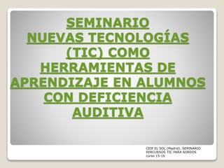 SEMINARIO
NUEVAS TECNOLOGÍAS
(TIC) COMO
HERRAMIENTAS DE
APRENDIZAJE EN ALUMNOS
CON DEFICIENCIA
AUDITIVA
CEIP EL SOL (Madrid). SEMINARIO
RERCURSOS TIC PARA SORDOS
curso 15-16
 