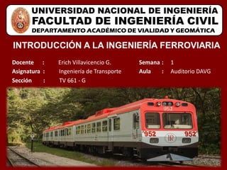 DEPARTAMENTO ACADÉMICO DE VIALIDAD Y GEOMÁTICA
UNIVERSIDAD NACIONAL DE INGENIERÍA
FACULTAD DE INGENIERÍA CIVIL
Docente : Erich Villavicencio G.
INTRODUCCIÓN A LA INGENIERÍA FERROVIARIA
Asignatura : Ingeniería de Transporte
Sección : TV 661 - G
Semana : 1
Aula : Auditorio DAVG
 