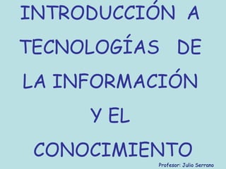 INTRODUCCIÓN A
TECNOLOGÍAS DE
LA INFORMACIÓN
Y EL
CONOCIMIENTO
Profesor: Julio Serrano
 