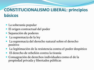CONSTITUCIONALISMO LIBERAL: principios
básicos
 La soberanía popular
 El origen contractual del poder
 Separación de poderes
 La supremacía de la ley
 La supremacía del derecho natural sobre el derecho
positivo
 La legitimación de la resistencia contra el poder despótico
 El derecho de rebelión contra la tiranía
 Consagración de derechos individuales como el de la
propiedad privada y libertades públicas
 