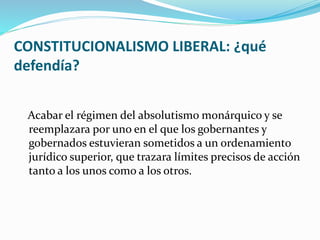 CONSTITUCIONALISMO LIBERAL: ¿qué
defendía?
Acabar el régimen del absolutismo monárquico y se
reemplazara por uno en el que los gobernantes y
gobernados estuvieran sometidos a un ordenamiento
jurídico superior, que trazara límites precisos de acción
tanto a los unos como a los otros.
 
