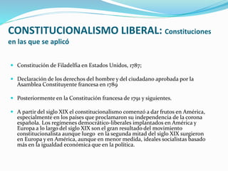 CONSTITUCIONALISMO LIBERAL: Constituciones
en las que se aplicó
 Constitución de Filadelfia en Estados Unidos, 1787;
 Declaración de los derechos del hombre y del ciudadano aprobada por la
Asamblea Constituyente francesa en 1789
 Posteriormente en la Constitución francesa de 1791 y siguientes.
 A partir del siglo XIX el constitucionalismo comenzó a dar frutos en América,
especialmente en los países que proclamaron su independencia de la corona
española. Los regímenes democrático-liberales implantados en América y
Europa a lo largo del siglo XIX son el gran resultado del movimiento
constitucionalista aunque luego en la segunda mitad del siglo XIX surgieron
en Europa y en América, aunque en menor medida, ideales socialistas basado
más en la igualdad económica que en la política.
 