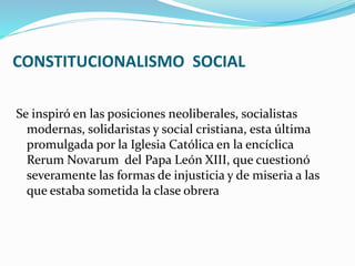 CONSTITUCIONALISMO SOCIAL
Se inspiró en las posiciones neoliberales, socialistas
modernas, solidaristas y social cristiana, esta última
promulgada por la Iglesia Católica en la encíclica
Rerum Novarum del Papa León XIII, que cuestionó
severamente las formas de injusticia y de miseria a las
que estaba sometida la clase obrera
 