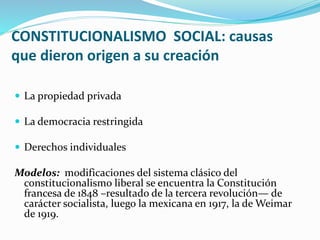 CONSTITUCIONALISMO SOCIAL: causas
que dieron origen a su creación
 La propiedad privada
 La democracia restringida
 Derechos individuales
Modelos: modificaciones del sistema clásico del
constitucionalismo liberal se encuentra la Constitución
francesa de 1848 –resultado de la tercera revolución— de
carácter socialista, luego la mexicana en 1917, la de Weimar
de 1919.
 