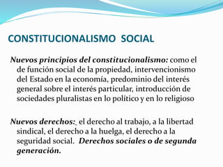 CONSTITUCIONALISMO SOCIAL
Nuevos principios del constitucionalismo: como el
de función social de la propiedad, intervencionismo
del Estado en la economía, predominio del interés
general sobre el interés particular, introducción de
sociedades pluralistas en lo político y en lo religioso
Nuevos derechos: el derecho al trabajo, a la libertad
sindical, el derecho a la huelga, el derecho a la
seguridad social. Derechos sociales o de segunda
generación.
 