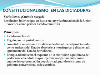 CONSTITUCIONALISMO EN LAS DICTADURAS
Socialismo: ¿Cuándo surgió?
Revolución bolchevique en Rusia en 1917 y la fundación de la Unión
Soviética como primer Estado comunista
Principios
 Estado uniclasista
 Regido por un partido único
 Sometido a un régimen totalitario de dictadura del proletariado
como antítesis del Estado absolutista monárquico, y distanciado
igualmente del Estado demoliberal.
 Rompía además con el esquema de la tridivisión equilibrada del
poder concediéndole mayor injerencia al parlamento, como
cuerpo de representación popular y adoptando el sistema de
gobierno convencional o de asamblea.
 