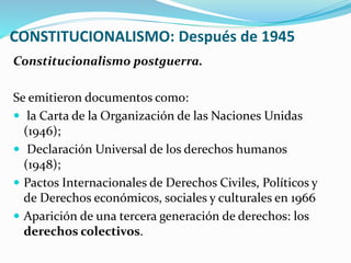 CONSTITUCIONALISMO: Después de 1945
Constitucionalismo postguerra.
Se emitieron documentos como:
 la Carta de la Organización de las Naciones Unidas
(1946);
 Declaración Universal de los derechos humanos
(1948);
 Pactos Internacionales de Derechos Civiles, Políticos y
de Derechos económicos, sociales y culturales en 1966
 Aparición de una tercera generación de derechos: los
derechos colectivos.
 