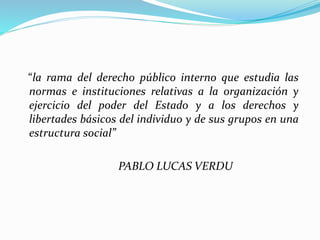 “la rama del derecho público interno que estudia las
normas e instituciones relativas a la organización y
ejercicio del poder del Estado y a los derechos y
libertades básicos del individuo y de sus grupos en una
estructura social”
PABLO LUCAS VERDU
 