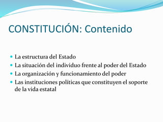 CONSTITUCIÓN: Contenido
 La estructura del Estado
 La situación del individuo frente al poder del Estado
 La organización y funcionamiento del poder
 Las instituciones políticas que constituyen el soporte
de la vida estatal
 