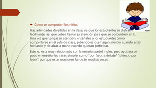  Como se comportan los niños:
Haz actividades divertidas en la clase, ya que los estudiantes se distraen
fácilmente, así que debes llamar su atención para que se concentren en ti.
Una vez que tengas su atención, enséñales a los estudiantes como
comportarse en el aula de clase, pidiéndoles que hagan silencio cuando estas
hablando y de alzar la mano cuando quieran participar.
Esto no esta muy relacionado con la enseñanza del ingles, pero ayudara un
poco en enseñarles frases simples como “por favor, siéntate”, “silencio por
favor”, por que estas oraciones las oirán muchas veces
 
