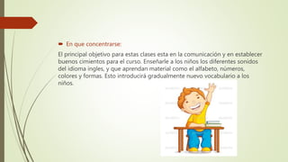  En que concentrarse:
El principal objetivo para estas clases esta en la comunicación y en establecer
buenos cimientos para el curso. Enseñarle a los niños los diferentes sonidos
del idioma ingles, y que aprendan material como el alfabeto, números,
colores y formas. Esto introducirá gradualmente nuevo vocabulario a los
niños.
 