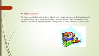  Acompañamiento:
No hay necesidad de asignar tarea a los chicos en esta etapa, pero debes asegurarte
de acompañar y hacer seguimiento al proceso que lleva el niño, así puedes ver de
manera clara lo que ha aprendido en clase y como lo están haciendo (si bien o mal).
 