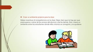  Crear un ambiente propicio para la clase:
Debes incentivar el compañerismo en la clase. Dejar claro que no hay por que
preocuparse o reírse de los errores del alumno o de los demás. Esto, creara un
ambiente entre los estudiantes donde ellos mismos se corregirán y se ayudaran.
 