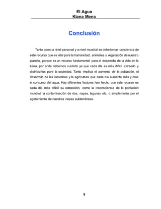 El Agua
Kiana Mena
9
Tanto como a nivel personal y a nivel mundial se debe tomar conciencia de
este recurso que es vital para la humanidad, animales y vegetación de nuestro
planeta, porque es un recurso fundamental para el desarrollo de la vida en la
tierra, por ende debemos cuidarlo ya que cada día es más difícil extraerlo y
distribuirlos para la sociedad. Tanto implica el aumento de la población, el
desarrollo de las industrias y la agricultura que cada día aumenta más y más
el consumo del agua. Hay diferentes factores han hecho que este recurso es
cada día más difícil su extracción, como la inconsciencia de la población
mundial, la contaminación de ríos, napas, lagunas etc. o simplemente por el
agotamiento de nuestras napas subterráneas.
 