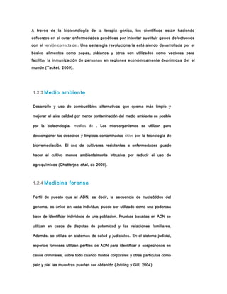 1.2.3 Medio ambiente
Desarrollo y uso de combustibles alternativos que quema más limpio y
mejorar el aire calidad por menor contaminación del medio ambiente es posible
por la biotecnología. medios de . Los microorganismos se utilizan para
descomponer los desechos y limpieza contaminados sitios por la tecnología de
biorremediación. El uso de cultivares resistentes a enfermedades puede
hacer el cultivo menos ambientalmente intrusiva por reducir el uso de
agroquímicos (Chatterjee et al., de 2008).
1.2.4 Medicina forense
Perfil de puesto que el ADN, es decir, la secuencia de nucleótidos del
genoma, es único en cada individuo, puede ser utilizado como una poderosa
base de identificar individuos de una población. Pruebas basadas en ADN se
utilizan en casos de disputas de paternidad y las relaciones familiares.
Además, se utiliza en sistemas de salud y judiciales. En el sistema judicial,
expertos forenses utilizan perfiles de ADN para identificar a sospechosos en
casos criminales, sobre todo cuando fluidos corporales y otras partículas como
pelo y piel las muestras pueden ser obtenido (Jobling y Gill, 2004).
A través de la biotecnología de la terapia génica, los científicos están haciendo
esfuerzos en el curar enfermedades genéticas por intentar sustituir genes defectuosos
con el versión correcta de . Una estrategia revolucionaria está siendo desarrollada por el
básico alimentos como papas, plátanos y otros son utilizados como vectores para
facilitar la inmunización de personas en regiones económicamente deprimidas del el
mundo (Tacket, 2009).
 