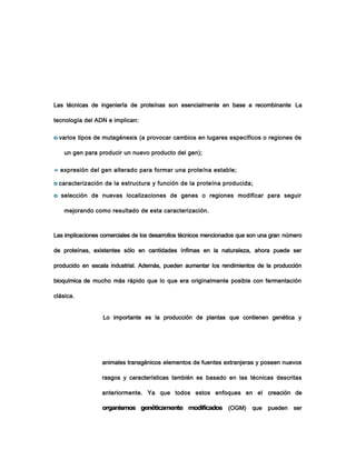 Las técnicas de ingeniería de proteínas son esencialmente en base a recombinante La
tecnología del ADN e implican:
o varios tipos de mutagénesis (a provocar cambios en lugares específicos o regiones de
un gen para producir un nuevo producto del gen);
» expresión del gen alterado para formar una proteína estable;
o caracterización de la estructura y función de la proteína producida;
o selección de nuevas localizaciones de genes o regiones modificar para seguir
mejorando como resultado de esta caracterización.
Las implicaciones comerciales de los desarrollos técnicos mencionados que son una gran número
de proteínas, existentes sólo en cantidades ínfimas en la naturaleza, ahora puede ser
producido en escala industrial. Además, pueden aumentar los rendimientos de la producción
bioquímica de mucho más rápido que lo que era originalmente posible con fermentación
clásica.
Lo importante es la producción de plantas que contienen genética y
animales transgénicos elementos de fuentes extranjeras y poseen nuevos
rasgos y características también es basado en las técnicas descritas
anteriormente. Ya que todos estos enfoques en el creación de
organismos genéticamente modificados (OGM) que pueden ser
 