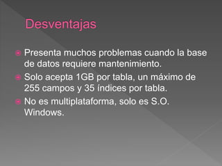  Presenta muchos problemas cuando la base
de datos requiere mantenimiento.
 Solo acepta 1GB por tabla, un máximo de
255 campos y 35 índices por tabla.
 No es multiplataforma, solo es S.O.
Windows.
 
