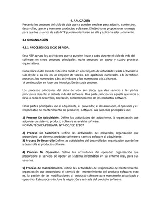 4. APLICACIÓN
Presenta los procesos del ciclo de vida que se pueden emplear para adquirir, suministrar,
desarrollar, operar y mantener productos software. El objetivo es proporcionar un mapa
para que los usuarios de esta NTP puedan orientarse en ella y aplicarla adecuadamente.
4.1 ORGANIZACIÓN
4.1.1 PROCESOS DEL CICLO DE VIDA.
Esta NTP agrupa las actividades que se pueden llevar a cabo durante el ciclo de vida del
software en cinco procesos principales, ocho procesos de apoyo y cuatro procesos
organizativos.
Cada proceso del ciclo de vida está divido en un conjunto de actividades; cada actividad se
sub-divide a su vez en un conjunto de tareas. Los apartados numerados a.b identifican
procesos, los numerados a.b.c actividades y los numerados a.b.c.d tareas.
A continuación se hace una introducción de cada proceso.
Los procesos principales del ciclo de vida son cinco, que dan servicio a las partes
principales durante el ciclo de vida del software. Una parte principal es aquella que inicia o
lleva a cabo el desarrollo, operación, o mantenimiento de los productos software.
Estas partes principales son el adquiriente, el proveedor, el desarrollador, el operador y el
responsable de mantenimiento de productos software. Los procesos principales son:
1) Proceso De Adquisición. Define las actividades del adquiriente, la organización que
adquiere un sistema, producto software o servicio software.
NORMA TÉCNICA PERUANA NTP-ISO/IEC 12207
2) Proceso De Suministro Define las actividades del proveedor, organización que
proporciona un sistema, producto software o servicio software al adquiriente.
3) Proceso De Desarrollo Define las actividades del desarrollador, organización que define
y desarrolla el producto software.
4) Proceso De Operación Define las actividades del operador, organización que
proporciona el servicio de operar un sistema informático en su entorno real, para sus
usuarios.
5) Proceso de mantenimiento Define las actividades del responsable de mantenimiento,
organización que proporciona el servicio de mantenimiento del producto software; esto
es, la gestión de las modificaciones al producto software para mantenerlo actualizado y
operativo. Este proceso incluye la migración y retirada del producto software.
 