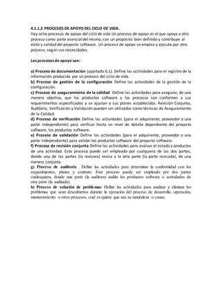 4.1.1.2 PROCESOS DE APOYO DEL CICLO DE VIDA.
Hay ocho procesos de apoyo del ciclo de vida Un proceso de apoyo es el que apoya a otro
proceso como parte esencial del mismo, con un propósito bien definido y contribuye al
éxito y calidad del proyecto software. Un proceso de apoyo se emplea y ejecuta por otro
proceso, según sus necesidades.
Los procesos de apoyo son:
a) Proceso de documentación (apartado 6.1). Define las actividades para el registro de la
información producida por un proceso del ciclo de vida.
b) Proceso de gestión de la configuración Define las actividades de la gestión de la
configuración.
c) Proceso de aseguramiento de la calidad Define las actividades para asegurar, de una
manera objetiva, que los productos software y los procesos son conformes a sus
requerimientos especificados y se ajustan a sus planes establecidos. Revisión Conjunta,
Auditoría, Verificación y Validación pueden ser utilizados como técnicas de Aseguramiento
de la Calidad.
d) Proceso de verificación Define las actividades (para el adquiriente, proveedor o una
parte independiente) para verificar hasta un nivel de detalle dependiente del proyecto
software, los productos software.
e) Proceso de validación Define las actividades (para el adquiriente, proveedor o una
parte independiente) para validar los productos software del proyecto software.
f) Proceso de revisión conjunta Define las actividades para evaluar el estado y productos
de una actividad. Este proceso puede ser empleado por cualquiera de las dos partes,
donde una de las partes (la revisora) revisa a la otra parte (la parte revisada), de una
manera conjunta.
g) Proceso de auditoría Define las actividades para determinar la conformidad con los
requerimientos, planes y contrato. Este proceso puede ser empleado por dos partes
cualesquiera, donde una parte (la auditora) audita los productos software o actividades de
otra parte (la auditada).
h) Proceso de solución de problemas Define las actividades para analizar y eliminar los
problemas que sean descubiertos durante la ejecución del proceso de desarrollo, operación,
mantenimiento u otros procesos, cual es quiera que sea su naturaleza o causa.
 
