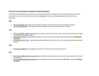 DETALLES DE LA EVOLUCION LAS NORMAS TÉCNICAS PERUANAS.
El CTN-ISSIhaelaboradolassiguientesNormasTécnicasPeruanas(NTP) enel campode laIngenieríade Software ySistemasde
Información.Lasnormasse pueden obteneratravésdel INACAL.Lasnormasse hanagrupado segúnel añoenque fueron
publicadas.
2016
 NTP-ISO/IEC12207: 2016 Ingenieríade software ysistemas.Procesosdelciclode vidadel software.3ªEdición
 NTP-ISO/IEC38500:2016 Tecnologíade información.Gobernanzade TIpara la organización.2ª Edición
2015
 NTP-ISO/IEC20000-3: 2015 Tecnologíade la Información - Gestióndel servicio - Parte 3. Guía sobre la definicióndel alcance
y aplicabilidadde laISO/IEC20000-1.
 NTP-ISO/IEC16326:2015 Ingenieríade software ysistemas.Procesosde ciclode vida.Gestiónde proyectos(trabajadopor
el SCTN-GP)
 NTP-ISO/IECRT24774: 2015 Ingenieríade SistemasySoftware - Gestiónde ciclode vida- Directricesparala descripciónde
proceso.
2014
 NTP-ISO/IEC15288:2014 Tecnologíade la Información - Procesosdel ciclode vidadel sistema.
2013
 NTP-ISO/IEC14598-6:2008 (Revisada2013) Ing.de Software.Evaluacióndel producto.Parte 6:Documentaciónde módulos
de evaluación
 NTP-ISO/IEC90003:2008 (Revisada2013) Ing.de Software.Guía de la aplicaciónde laISO 9001:2000 al software (Revisada
enel 2013)
 