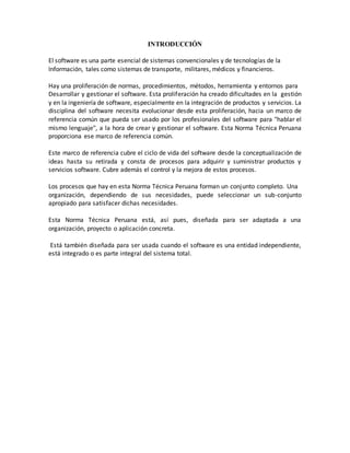 INTRODUCCIÓN
El software es una parte esencial de sistemas convencionales y de tecnologías de la
Información, tales como sistemas de transporte, militares, médicos y financieros.
Hay una proliferación de normas, procedimientos, métodos, herramienta y entornos para
Desarrollar y gestionar el software. Esta proliferación ha creado dificultades en la gestión
y en la ingeniería de software, especialmente en la integración de productos y servicios. La
disciplina del software necesita evolucionar desde esta proliferación, hacia un marco de
referencia común que pueda ser usado por los profesionales del software para "hablar el
mismo lenguaje", a la hora de crear y gestionar el software. Esta Norma Técnica Peruana
proporciona ese marco de referencia común.
Este marco de referencia cubre el ciclo de vida del software desde la conceptualización de
ideas hasta su retirada y consta de procesos para adquirir y suministrar productos y
servicios software. Cubre además el control y la mejora de estos procesos.
Los procesos que hay en esta Norma Técnica Peruana forman un conjunto completo. Una
organización, dependiendo de sus necesidades, puede seleccionar un sub-conjunto
apropiado para satisfacer dichas necesidades.
Esta Norma Técnica Peruana está, así pues, diseñada para ser adaptada a una
organización, proyecto o aplicación concreta.
Está también diseñada para ser usada cuando el software es una entidad independiente,
está integrado o es parte integral del sistema total.
 
